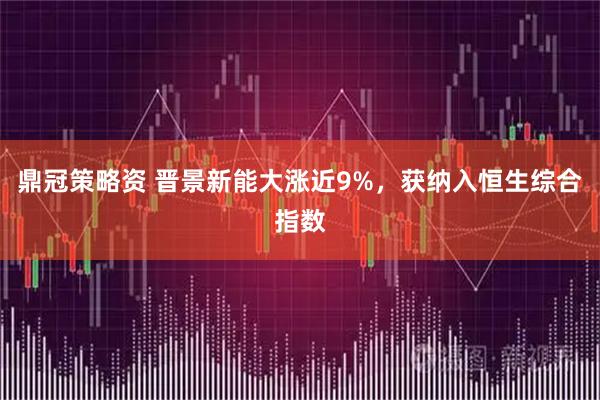 鼎冠策略资 晋景新能大涨近9%，获纳入恒生综合指数