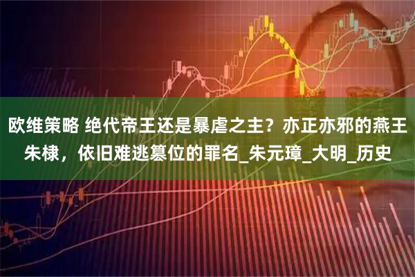 欧维策略 绝代帝王还是暴虐之主？亦正亦邪的燕王朱棣，依旧难逃篡位的罪名_朱元璋_大明_历史