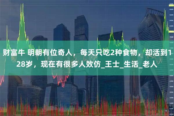 财富牛 明朝有位奇人，每天只吃2种食物，却活到128岁，现在有很多人效仿_王士_生活_老人