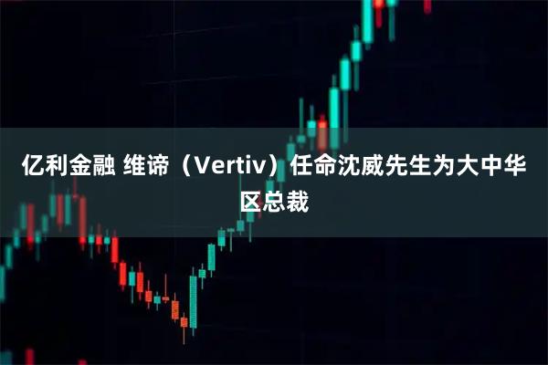 亿利金融 维谛（Vertiv）任命沈威先生为大中华区总裁