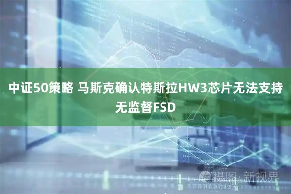 中证50策略 马斯克确认特斯拉HW3芯片无法支持无监督FSD