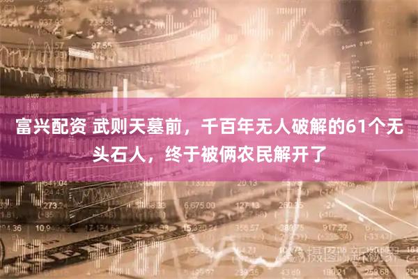 富兴配资 武则天墓前，千百年无人破解的61个无头石人，终于被俩农民解开了
