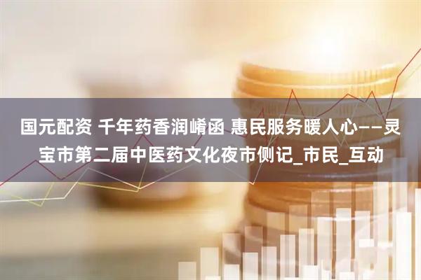 国元配资 千年药香润崤函 惠民服务暖人心——灵宝市第二届中医药文化夜市侧记_市民_互动