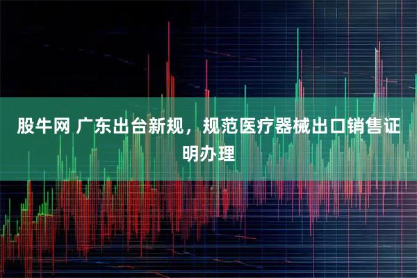 股牛网 广东出台新规，规范医疗器械出口销售证明办理