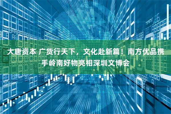 大唐资本 广货行天下，文化赴新篇！南方优品携手岭南好物亮相深圳文博会