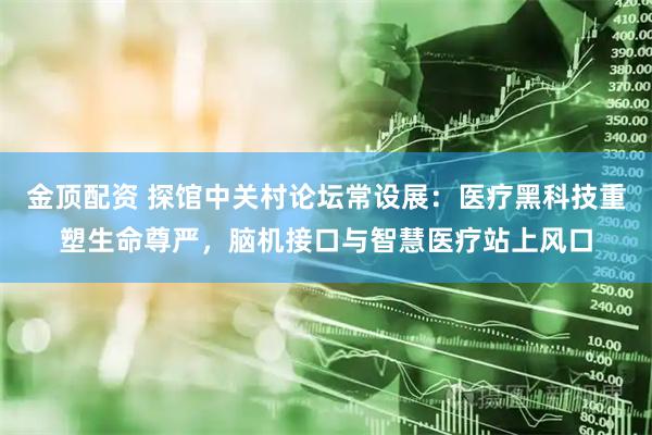 金顶配资 探馆中关村论坛常设展：医疗黑科技重塑生命尊严，脑机接口与智慧医疗站上风口