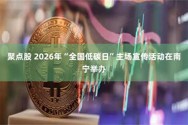 聚点股 2026年“全国低碳日”主场宣传活动在南宁举办