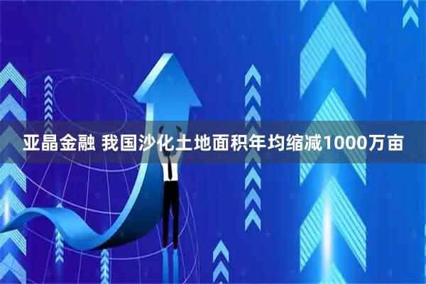 亚晶金融 我国沙化土地面积年均缩减1000万亩