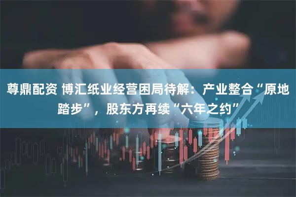 尊鼎配资 博汇纸业经营困局待解：产业整合“原地踏步”，股东方再续“六年之约”