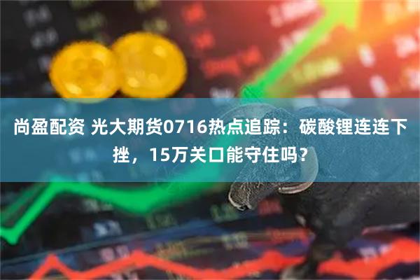 尚盈配资 光大期货0716热点追踪：碳酸锂连连下挫，15万关口能守住吗？