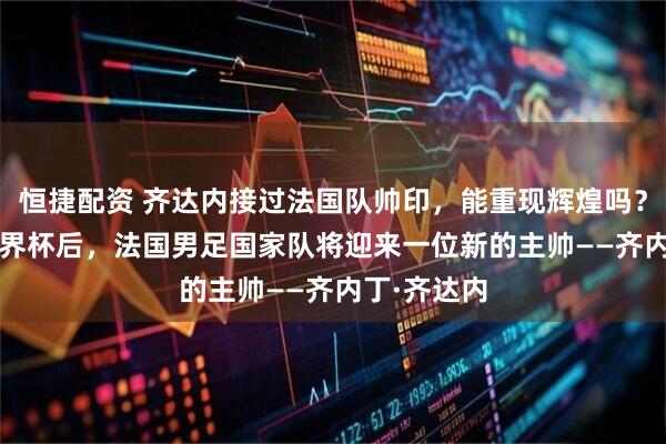 恒捷配资 齐达内接过法国队帅印，能重现辉煌吗？2026年世界杯后，法国男足国家队将迎来一位新的主帅——齐内丁·齐达内
